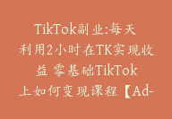 TikTok副业:每天利用2小时在TK实现收益 零基础TikTok上如何变现课程【Ad-0039】-副业圈